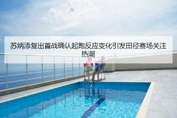 苏炳添复出首战确认起跑反应变化引发田径赛场关注热潮