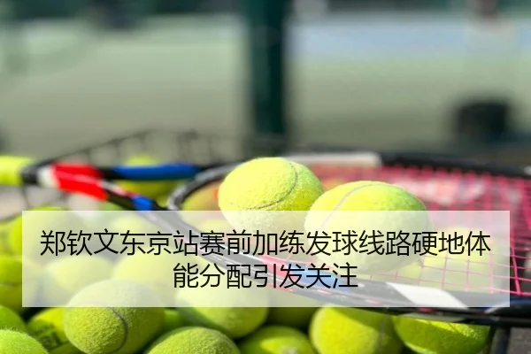 郑钦文东京站赛前加练发球线路硬地体能分配引发关注