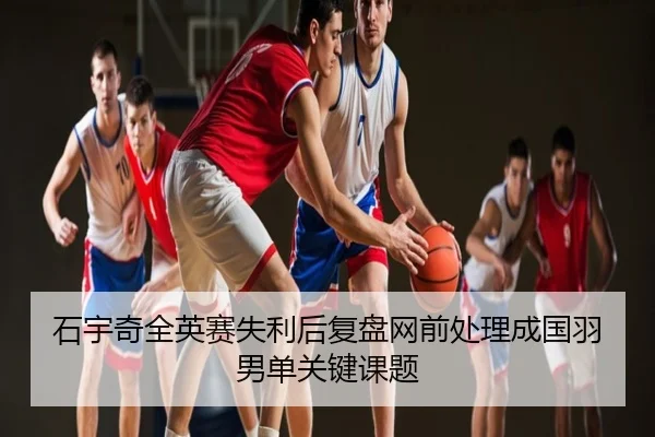 石宇奇全英赛失利后复盘网前处理成国羽男单关键课题