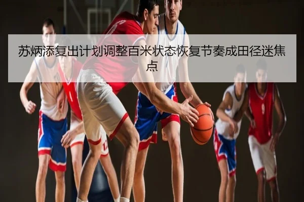 苏炳添复出计划调整百米状态恢复节奏成田径迷焦点