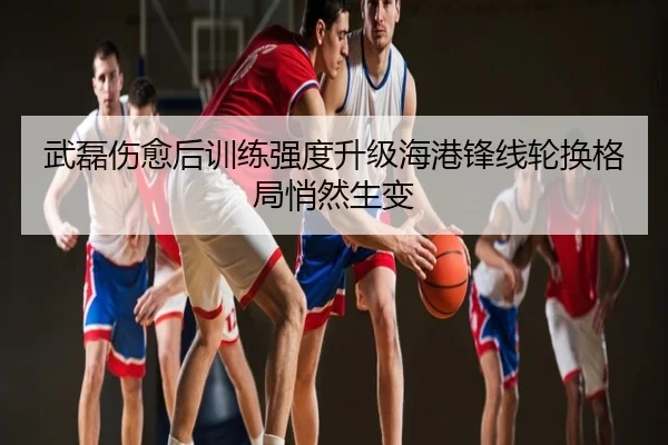 武磊伤愈后训练强度升级海港锋线轮换格局悄然生变
