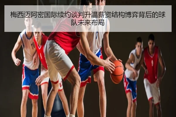 梅西迈阿密国际续约谈判升温薪资结构博弈背后的球队未来布局